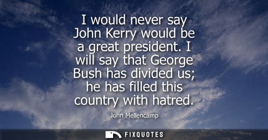 Small: I would never say John Kerry would be a great president. I will say that George Bush has divided us he 