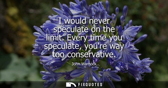 Small: I would never speculate on the limit. Every time you speculate, youre way too conservative
