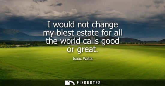 Small: I would not change my blest estate for all the world calls good or great