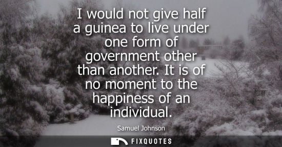 Small: I would not give half a guinea to live under one form of government other than another. It is of no moment to 