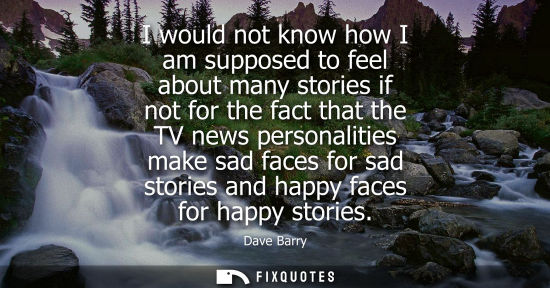 Small: I would not know how I am supposed to feel about many stories if not for the fact that the TV news personaliti
