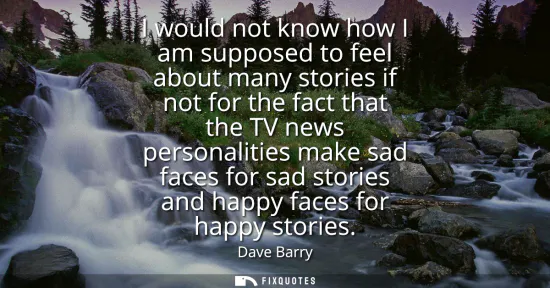 Small: I would not know how I am supposed to feel about many stories if not for the fact that the TV news personaliti