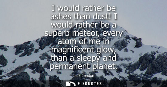 Small: I would rather be ashes than dust! I would rather be a superb meteor, every atom of me in magnificent g