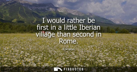 Small: I would rather be first in a little Iberian village than second in Rome - Epicurus