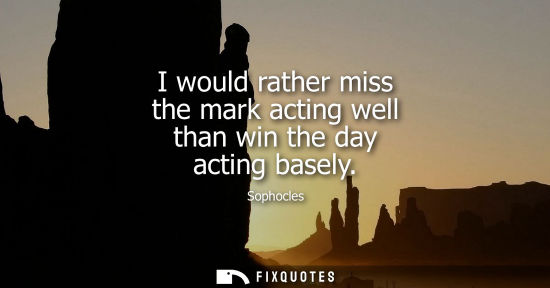 Small: I would rather miss the mark acting well than win the day acting basely - Sophocles