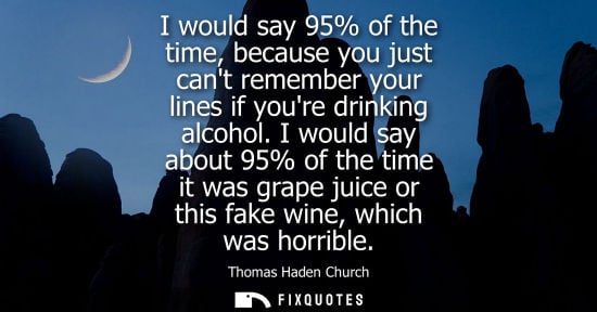 Small: I would say 95% of the time, because you just cant remember your lines if youre drinking alcohol.