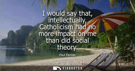 Small: I would say that, intellectually, Catholicism had no more impact on me than did social theory