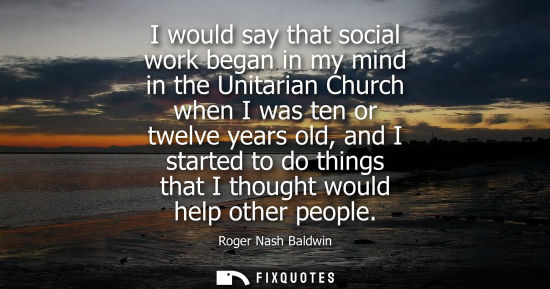 Small: I would say that social work began in my mind in the Unitarian Church when I was ten or twelve years old, and 