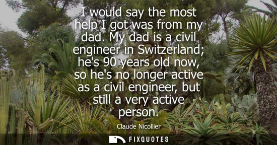 Small: I would say the most help I got was from my dad. My dad is a civil engineer in Switzerland hes 90 years