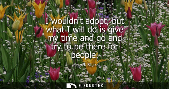 Small: I wouldnt adopt, but what I will do is give my time and go and try to be there for people
