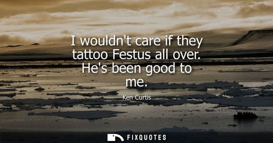 Small: I wouldnt care if they tattoo Festus all over. Hes been good to me