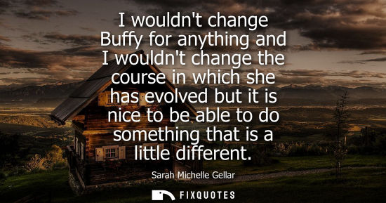 Small: I wouldnt change Buffy for anything and I wouldnt change the course in which she has evolved but it is 