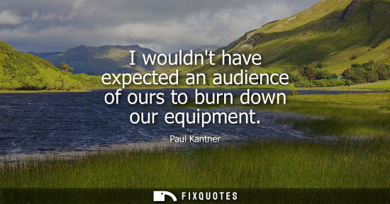 Small: I wouldnt have expected an audience of ours to burn down our equipment