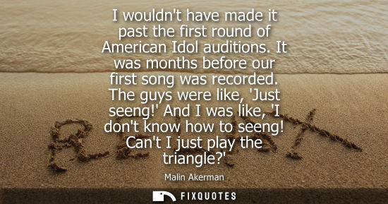 Small: I wouldnt have made it past the first round of American Idol auditions. It was months before our first 