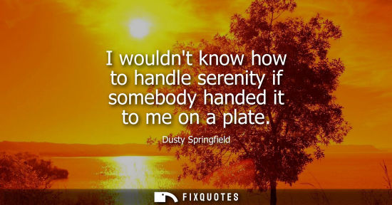 Small: I wouldnt know how to handle serenity if somebody handed it to me on a plate