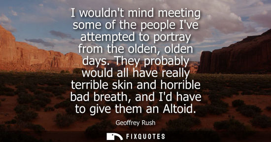 Small: I wouldnt mind meeting some of the people Ive attempted to portray from the olden, olden days.