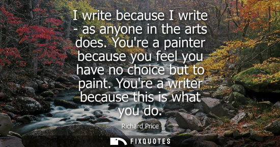 Small: I write because I write - as anyone in the arts does. Youre a painter because you feel you have no choice but 
