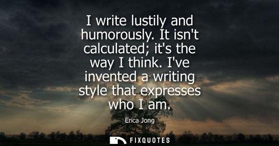 Small: I write lustily and humorously. It isnt calculated its the way I think. Ive invented a writing style th