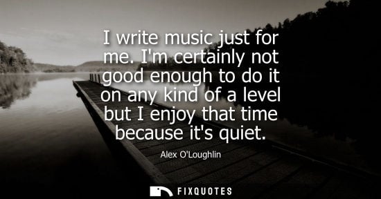 Small: Alex OLoughlin: I write music just for me. Im certainly not good enough to do it on any kind of a level but I 