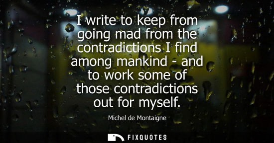 Small: I write to keep from going mad from the contradictions I find among mankind - and to work some of those contra