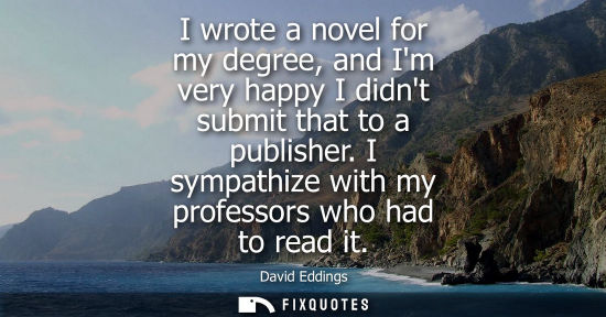 Small: I wrote a novel for my degree, and Im very happy I didnt submit that to a publisher. I sympathize with my prof
