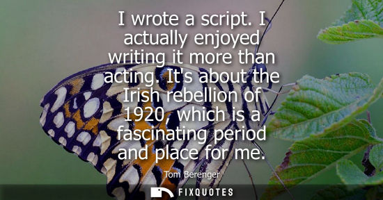 Small: I wrote a script. I actually enjoyed writing it more than acting. Its about the Irish rebellion of 1920