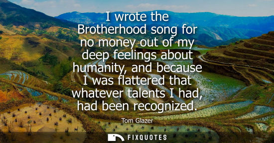 Small: I wrote the Brotherhood song for no money out of my deep feelings about humanity, and because I was fla