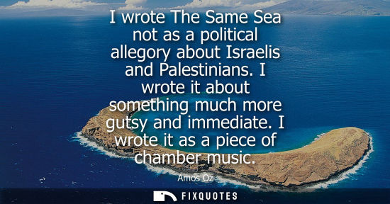 Small: I wrote The Same Sea not as a political allegory about Israelis and Palestinians. I wrote it about something m