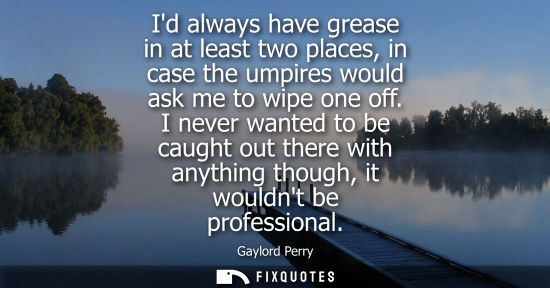 Small: Id always have grease in at least two places, in case the umpires would ask me to wipe one off.