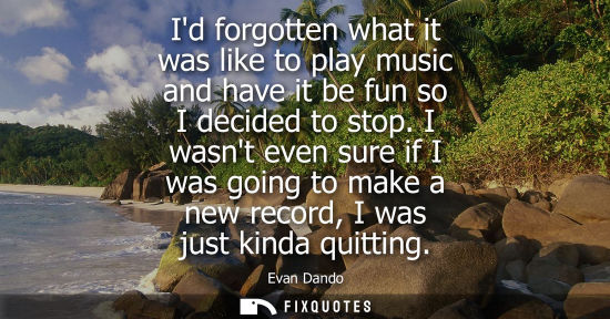 Small: Id forgotten what it was like to play music and have it be fun so I decided to stop. I wasnt even sure 