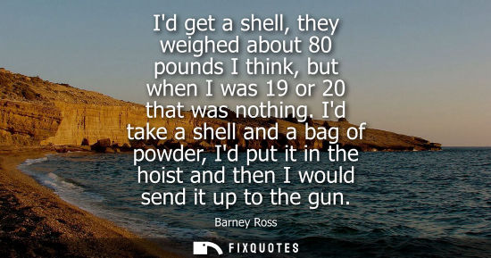 Small: Id get a shell, they weighed about 80 pounds I think, but when I was 19 or 20 that was nothing.
