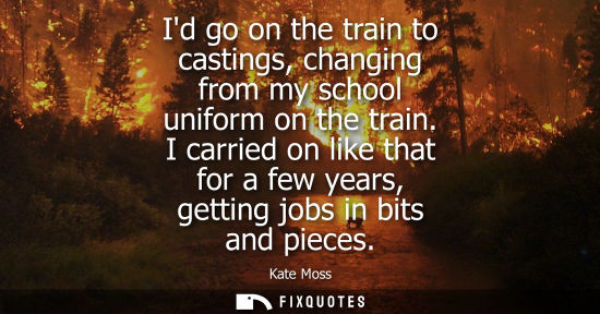 Small: Id go on the train to castings, changing from my school uniform on the train. I carried on like that fo