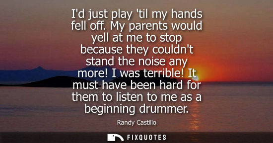 Small: Id just play til my hands fell off. My parents would yell at me to stop because they couldnt stand the 