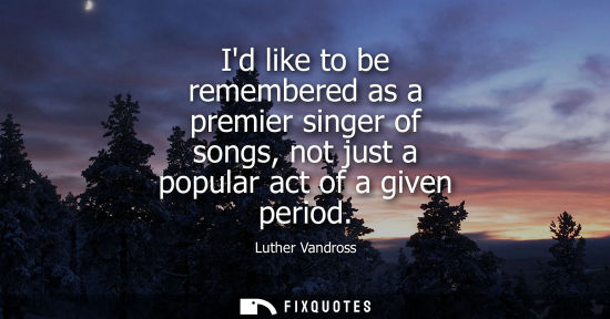 Small: Id like to be remembered as a premier singer of songs, not just a popular act of a given period