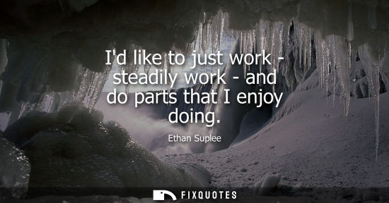 Small: Id like to just work - steadily work - and do parts that I enjoy doing