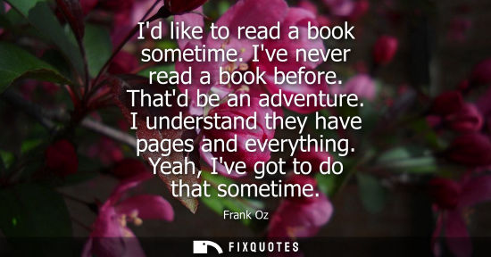 Small: Id like to read a book sometime. Ive never read a book before. Thatd be an adventure. I understand they