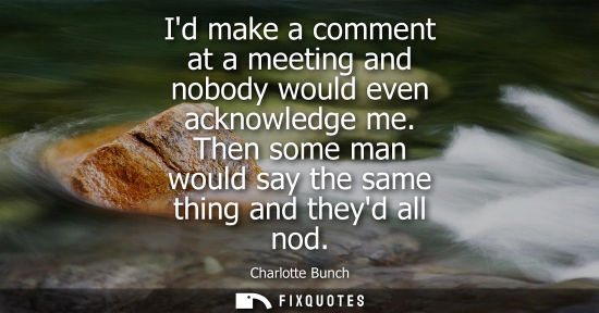 Small: Id make a comment at a meeting and nobody would even acknowledge me. Then some man would say the same t