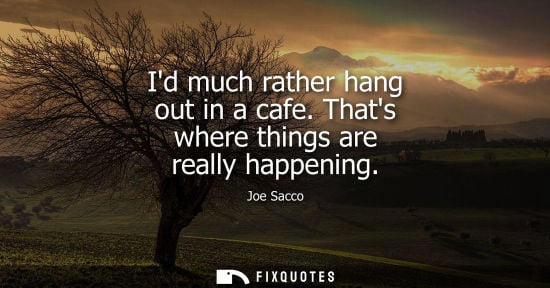 Small: Id much rather hang out in a cafe. Thats where things are really happening