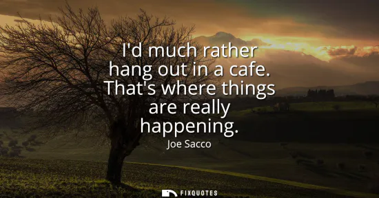 Small: Id much rather hang out in a cafe. Thats where things are really happening