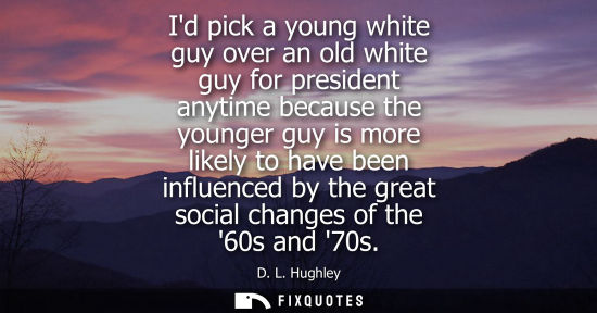 Small: Id pick a young white guy over an old white guy for president anytime because the younger guy is more l