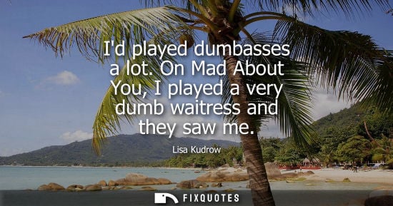 Small: Id played dumbasses a lot. On Mad About You, I played a very dumb waitress and they saw me