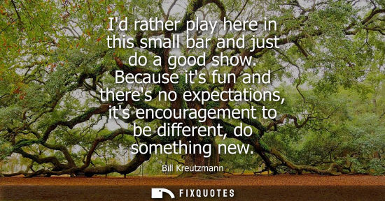 Small: Id rather play here in this small bar and just do a good show. Because its fun and theres no expectatio