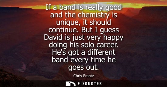 Small: If a band is really good and the chemistry is unique, it should continue. But I guess David is just ver