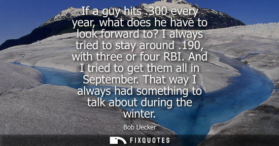 Small: If a guy hits .300 every year, what does he have to look forward to? I always tried to stay around .190