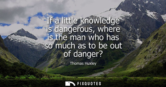 Small: If a little knowledge is dangerous, where is the man who has so much as to be out of danger?