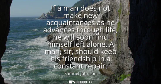 Small: If a man does not make new acquaintances as he advances through life, he will soon find himself left alone.