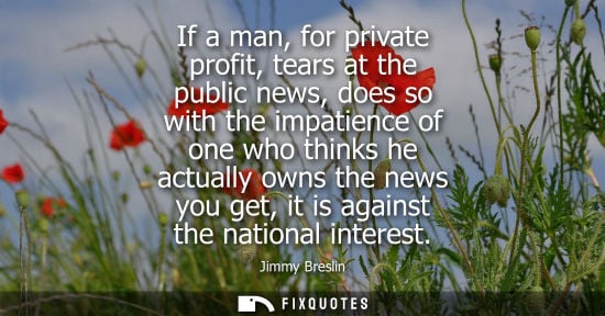 Small: If a man, for private profit, tears at the public news, does so with the impatience of one who thinks h