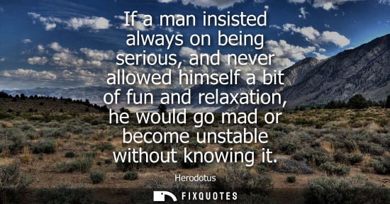 Small: If a man insisted always on being serious, and never allowed himself a bit of fun and relaxation, he wo
