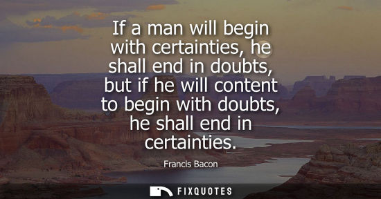 Small: If a man will begin with certainties, he shall end in doubts, but if he will content to begin with doub