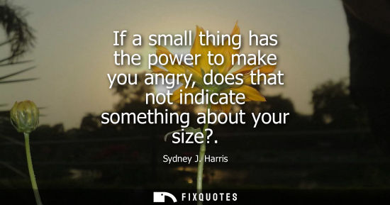 Small: If a small thing has the power to make you angry, does that not indicate something about your size?